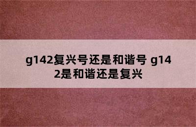 g142复兴号还是和谐号 g142是和谐还是复兴